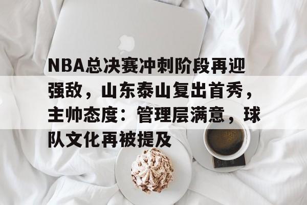 LD Sports-NBA总决赛冲刺阶段再迎强敌，山东泰山复出首秀，主帅态度：管理层满意，球队文化再被提及的简单介绍