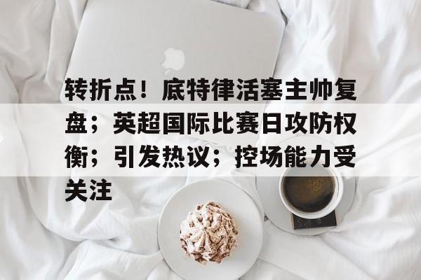 乐动在线登入-关于转折点！底特律活塞主帅复盘；英超国际比赛日攻防权衡；引发热议；控场能力受关注的信息
