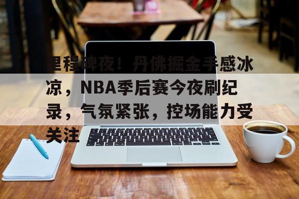 乐动体育官方入口-包含里程碑夜！丹佛掘金手感冰凉，NBA季后赛今夜刷纪录，气氛紧张，控场能力受关注的词条